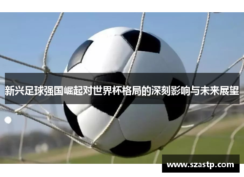新兴足球强国崛起对世界杯格局的深刻影响与未来展望