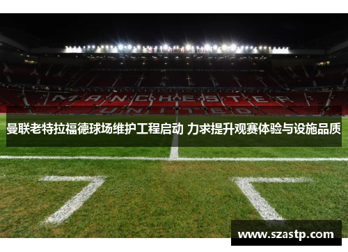 曼联老特拉福德球场维护工程启动 力求提升观赛体验与设施品质