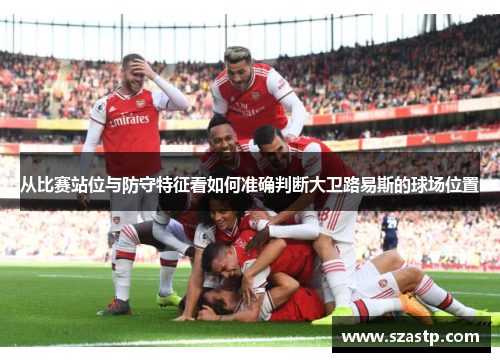 从比赛站位与防守特征看如何准确判断大卫路易斯的球场位置