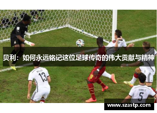 贝利:如何永远铭记这位足球传奇的伟大贡献与精神 贝利:如何永远铭记这位足球传奇的伟大贡献与精神