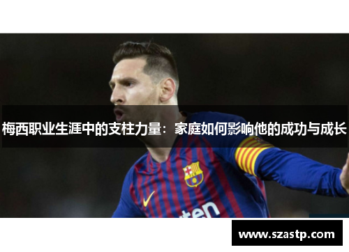 梅西职业生涯中的支柱力量:家庭如何影响他的成功与成长 梅西职业生涯中的支柱力量:家庭如何影响他的成功与成长
